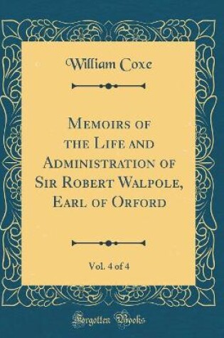 Cover of Memoirs of the Life and Administration of Sir Robert Walpole, Earl of Orford, Vol. 4 of 4 (Classic Reprint)