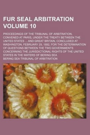 Cover of Fur Seal Arbitration Volume 10; Proceedings of the Tribunal of Arbitration, Convened at Paris, Under the Treaty Between the United States ... and Great Britain, Concluded at Washington, February 29, 1892, for the Determination of Questions Between the Two