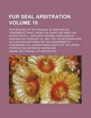 Book cover for Fur Seal Arbitration Volume 10; Proceedings of the Tribunal of Arbitration, Convened at Paris, Under the Treaty Between the United States ... and Great Britain, Concluded at Washington, February 29, 1892, for the Determination of Questions Between the Two