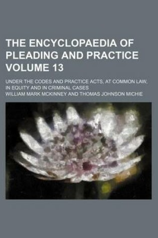 Cover of The Encyclopaedia of Pleading and Practice Volume 13; Under the Codes and Practice Acts, at Common Law, in Equity and in Criminal Cases