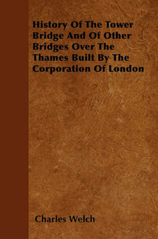 Cover of History Of The Tower Bridge And Of Other Bridges Over The Thames Built By The Corporation Of London