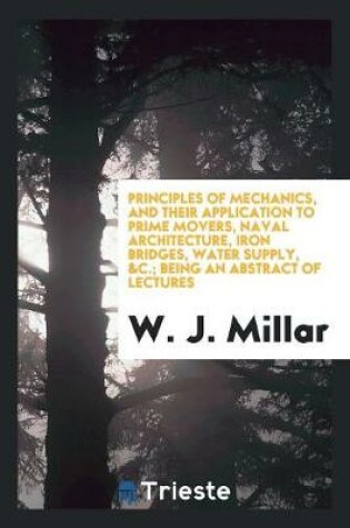 Cover of Principles of Mechanics, and Their Application to Prime Movers, Naval Architecture, Iron Bridges, Water Supply,   Being an Abstract of Lectures