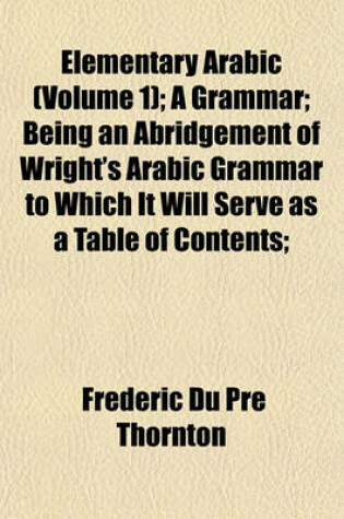 Cover of Elementary Arabic (Volume 1); A Grammar; Being an Abridgement of Wright's Arabic Grammar to Which It Will Serve as a Table of Contents;