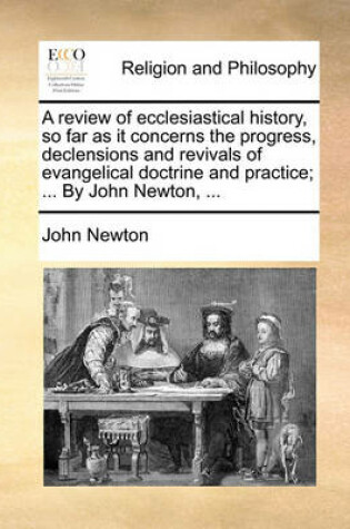 Cover of A Review of Ecclesiastical History, So Far as It Concerns the Progress, Declensions and Revivals of Evangelical Doctrine and Practice; ... by John Newton, ...