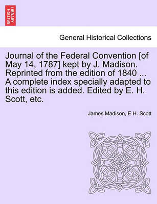 Book cover for Journal of the Federal Convention [Of May 14, 1787] Kept by J. Madison. Reprinted from the Edition of 1840 ... a Complete Index Specially Adapted to This Edition Is Added. Edited by E. H. Scott, Etc.