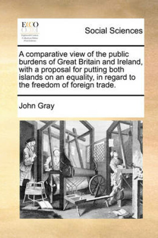 Cover of A Comparative View of the Public Burdens of Great Britain and Ireland, with a Proposal for Putting Both Islands on an Equality, in Regard to the Freedom of Foreign Trade.