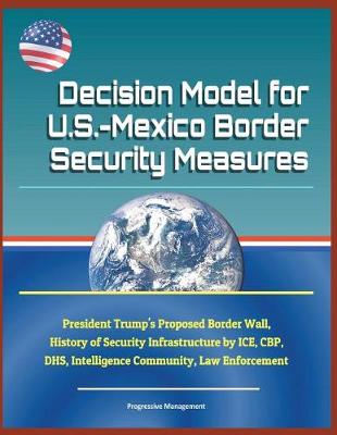 Book cover for Decision Model for U.S.-Mexico Border Security Measures - President Trump's Proposed Border Wall, History of Security Infrastructure by Ice, Cbp, Dhs, Intelligence Community, Law Enforcement