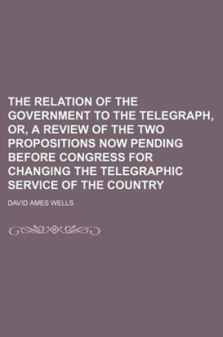 Cover of The Relation of the Government to the Telegraph, Or, a Review of the Two Propositions Now Pending Before Congress for Changing the Telegraphic Service of the Country