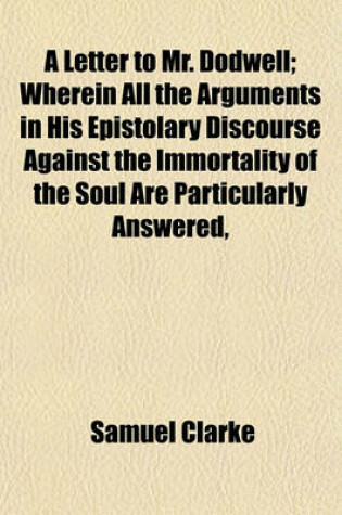 Cover of A Letter to Mr. Dodwell; Wherein All the Arguments in His Epistolary Discourse Against the Immortality of the Soul Are Particularly Answered,