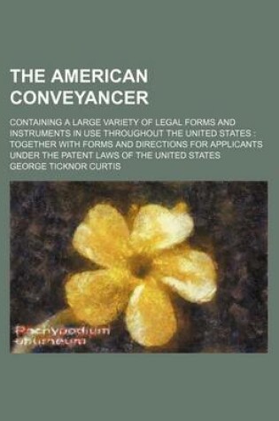 Cover of The American Conveyancer; Containing a Large Variety of Legal Forms and Instruments in Use Throughout the United States Together with Forms and Directions for Applicants Under the Patent Laws of the United States