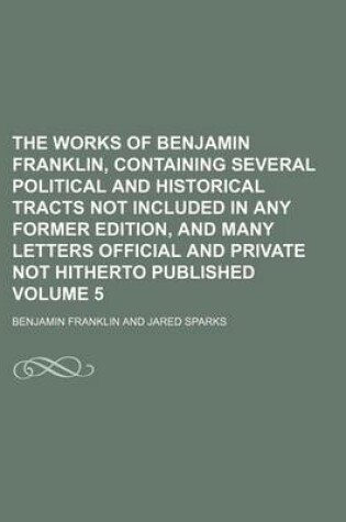 Cover of The Works of Benjamin Franklin, Containing Several Political and Historical Tracts Not Included in Any Former Edition, and Many Letters Official and Private Not Hitherto Published Volume 5