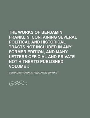 Book cover for The Works of Benjamin Franklin, Containing Several Political and Historical Tracts Not Included in Any Former Edition, and Many Letters Official and Private Not Hitherto Published Volume 5