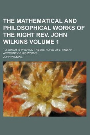 Cover of The Mathematical and Philosophical Works of the Right REV. John Wilkins; To Which Is Prefix'd the Author's Life, and an Account of His Works Volume 1