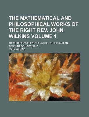 Book cover for The Mathematical and Philosophical Works of the Right REV. John Wilkins; To Which Is Prefix'd the Author's Life, and an Account of His Works Volume 1