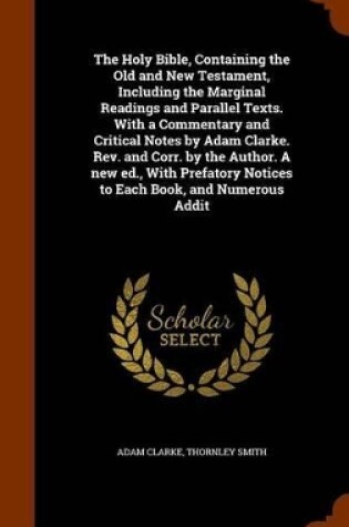 Cover of The Holy Bible, Containing the Old and New Testament, Including the Marginal Readings and Parallel Texts. with a Commentary and Critical Notes by Adam Clarke. REV. and Corr. by the Author. a New Ed., with Prefatory Notices to Each Book, and Numerous Addit