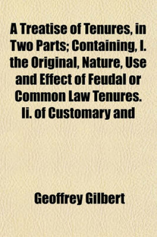 Cover of A Treatise of Tenures, in Two Parts; Containing, I. the Original, Nature, Use and Effect of Feudal or Common Law Tenures. II. of Customary and