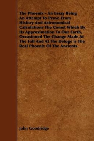 Cover of The Phoenix - An Essay Being An Attempt To Prove From History And Astronomical Calculations The Comet Which By Its Approximation To Our Earth, Occasioned The Change Made At The Fall And At The Deluge is The Real Phoenix Of The Ancients