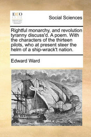 Cover of Rightful Monarchy, and Revolution Tyranny Discuss'd. a Poem. with the Characters of the Thirteen Pilots, Who at Present Steer the Helm of a Ship-Wrack't Nation.