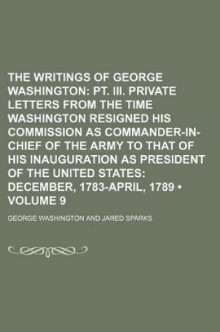 Cover of The Writings of George Washington (Volume 9); PT. III. Private Letters from the Time Washington Resigned His Commission as Commander-In-Chief of the Army to That of His Inauguration as President of the United States December, 1783-April, 1789