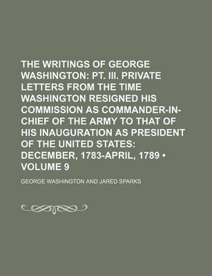 Book cover for The Writings of George Washington (Volume 9); PT. III. Private Letters from the Time Washington Resigned His Commission as Commander-In-Chief of the Army to That of His Inauguration as President of the United States December, 1783-April, 1789