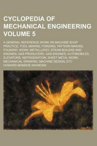 Cover of Cyclopedia of Mechanical Engineering Volume 5; A General Reference Work on Machine Shop Practice, Tool Making, Forging, Pattern Making, Foundry, Work, Metallurgy, Steam Boilers and Engines, Gas Producers, Gas Engines, Automobiles, Elevators, Refrigeration