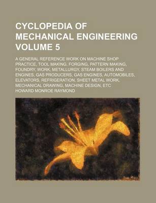 Book cover for Cyclopedia of Mechanical Engineering Volume 5; A General Reference Work on Machine Shop Practice, Tool Making, Forging, Pattern Making, Foundry, Work, Metallurgy, Steam Boilers and Engines, Gas Producers, Gas Engines, Automobiles, Elevators, Refrigeration