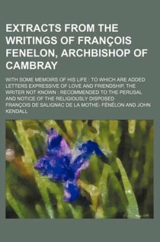 Cover of Extracts from the Writings of Francois Fenelon, Archbishop of Cambray; With Some Memoirs of His Life to Which Are Added Letters Expressive of Love and Friendship, the Writer Not Known Recommended to the Perusal and Notice of the Religiously Disposed