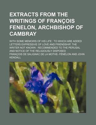 Book cover for Extracts from the Writings of Francois Fenelon, Archbishop of Cambray; With Some Memoirs of His Life to Which Are Added Letters Expressive of Love and Friendship, the Writer Not Known Recommended to the Perusal and Notice of the Religiously Disposed