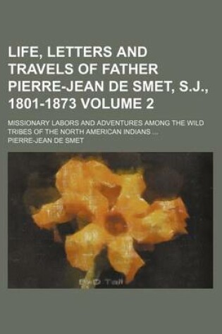 Cover of Life, Letters and Travels of Father Pierre-Jean de Smet, S.J., 1801-1873; Missionary Labors and Adventures Among the Wild Tribes of the North American Indians Volume 2
