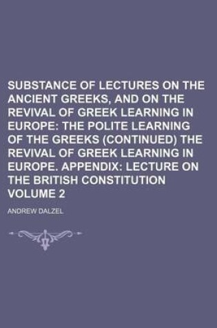 Cover of Substance of Lectures on the Ancient Greeks, and on the Revival of Greek Learning in Europe Volume 2; The Polite Learning of the Greeks (Continued) the Revival of Greek Learning in Europe. Appendix Lecture on the British Constitution