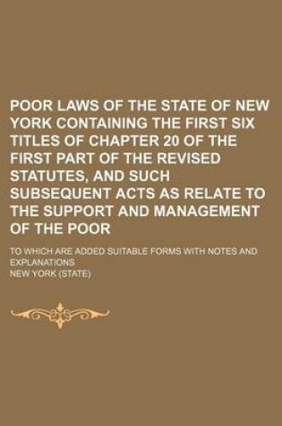 Cover of Poor Laws of the State of New York Containing the First Six Titles of Chapter 20 of the First Part of the Revised Statutes, and Such Subsequent Acts as Relate to the Support and Management of the Poor; To Which Are Added Suitable Forms with Notes and Expla