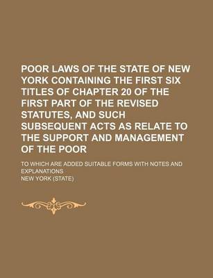 Book cover for Poor Laws of the State of New York Containing the First Six Titles of Chapter 20 of the First Part of the Revised Statutes, and Such Subsequent Acts as Relate to the Support and Management of the Poor; To Which Are Added Suitable Forms with Notes and Expla