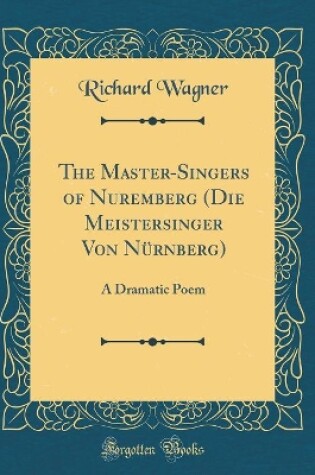 Cover of The Master-Singers of Nuremberg (Die Meistersinger Von Nürnberg): A Dramatic Poem (Classic Reprint)