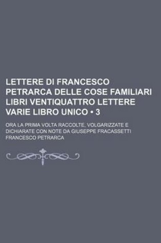 Cover of Lettere Di Francesco Petrarca Delle Cose Familiari Libri Ventiquattro Lettere Varie Libro Unico (3); Ora La Prima VOLTA Raccolte, Volgarizzate E Dichiarate Con Note Da Giuseppe Fracassetti