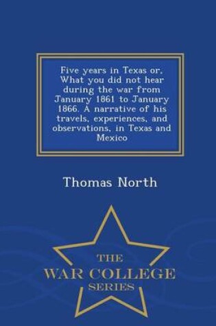 Cover of Five Years in Texas Or, What You Did Not Hear During the War from January 1861 to January 1866. a Narrative of His Travels, Experiences, and Observations, in Texas and Mexico - War College Series
