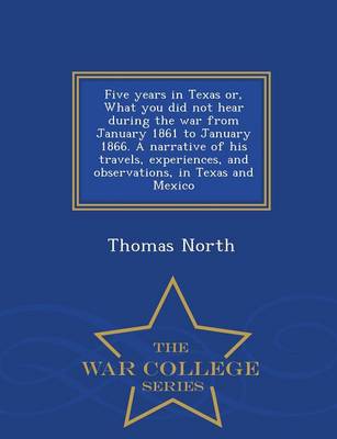 Book cover for Five Years in Texas Or, What You Did Not Hear During the War from January 1861 to January 1866. a Narrative of His Travels, Experiences, and Observations, in Texas and Mexico - War College Series