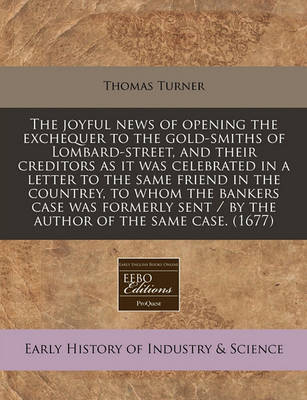 Book cover for The Joyful News of Opening the Exchequer to the Gold-Smiths of Lombard-Street, and Their Creditors as It Was Celebrated in a Letter to the Same Friend in the Countrey, to Whom the Bankers Case Was Formerly Sent / By the Author of the Same Case. (1677)