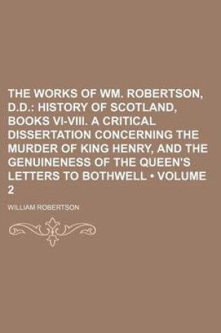 Cover of The Works of Wm. Robertson, D.D. (Volume 2); History of Scotland, Books VI-VIII. a Critical Dissertation Concerning the Murder of King Henry, and the Genuineness of the Queen's Letters to Bothwell