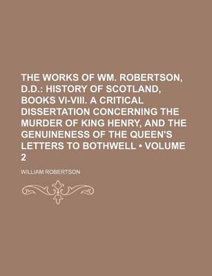 Book cover for The Works of Wm. Robertson, D.D. (Volume 2); History of Scotland, Books VI-VIII. a Critical Dissertation Concerning the Murder of King Henry, and the Genuineness of the Queen's Letters to Bothwell