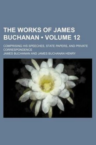 Cover of The Works of James Buchanan (Volume 12); Comprising His Speeches, State Papers, and Private Correspondence