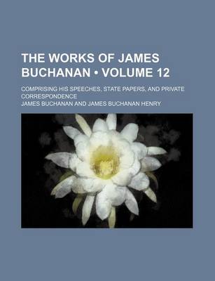 Book cover for The Works of James Buchanan (Volume 12); Comprising His Speeches, State Papers, and Private Correspondence