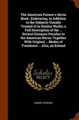 Cover of The American Farmer's Horse Book; Embracing, in Addition to the Subjects Usually Treated of in Similar Works; A Full Description of the ... Several Diseases Peculiar to the American Horse; Together with Original ... Modes of Treatment ... Also, an Extend