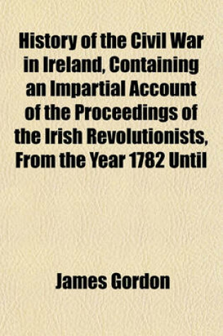 Cover of History of the Civil War in Ireland, Containing an Impartial Account of the Proceedings of the Irish Revolutionists, from the Year 1782 Until the Suppression of the Intended Revolution (Volume 2); To Which Is Prefixed a Geographical and Historical Account