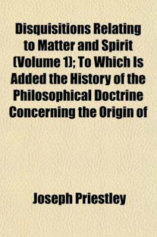 Cover of Disquisitions Relating to Matter and Spirit (Volume 1); To Which Is Added the History of the Philosophical Doctrine Concerning the Origin of the Soul, and the Nature of Matter with Its Influence on Christianity, Especially with Respect to the Doctrine of