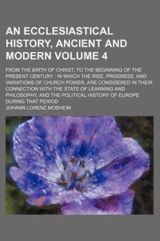 Cover of An Ecclesiastical History, Ancient and Modern Volume 4; From the Birth of Christ, to the Beginning of the Present Century in Which the Rise, Progress, and Variations of Church Power, Are Considered in Their Connection with the State of Learning and Philo