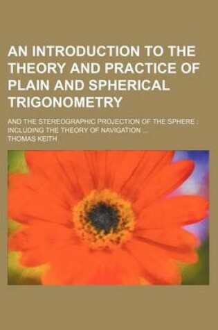 Cover of An Introduction to the Theory and Practice of Plain and Spherical Trigonometry; And the Stereographic Projection of the Sphere Including the Theory of Navigation