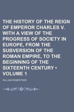 Cover of The History of the Reign of Emperor Charles V. with a View of the Progress of Society in Europe, from the Subversion of the Roman Empire, to the Beginning of the Sixteenth Century (Volume 1)