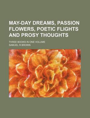 Book cover for May-Day Dreams, Passion Flowers, Poetic Flights and Prosy Thoughts; Three Books in One Volume