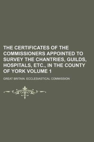 Cover of The Certificates of the Commissioners Appointed to Survey the Chantries, Guilds, Hospitals, Etc., in the County of York Volume 1