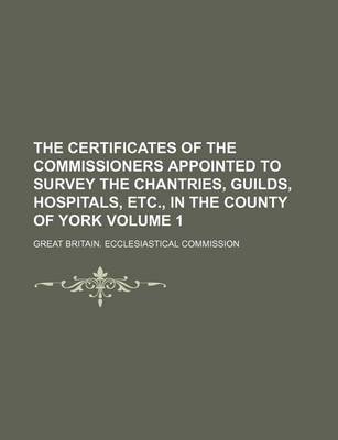 Book cover for The Certificates of the Commissioners Appointed to Survey the Chantries, Guilds, Hospitals, Etc., in the County of York Volume 1